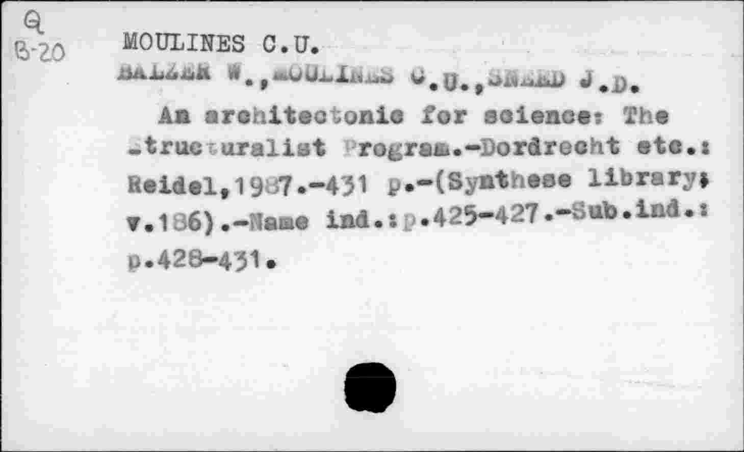 ﻿MOULINES C.U.
x*a1i4x<Ä W.	**,ü,	W,. ,
Aa arehiteotonie for soienc«: Th« -true uraliat rogratu.—Dordrecht etc.: Reidel, 19 7 .-431 p.-(Synth«se library» ▼•136),-Naae ind.:p•425-427.-Sub.ißd•: p.428-431.